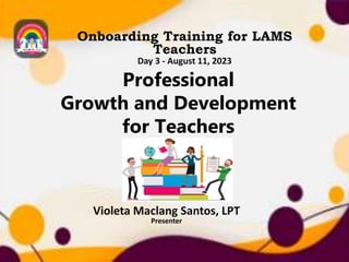 Professional
Growth and Development
for Teachers
Onboarding Training for LAMS
Teachers
Day 3 - August 11, 2023
Violeta Maclang Santos, LPT
Presenter
 