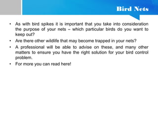 Bird Nets
• As with bird spikes it is important that you take into consideration
the purpose of your nets – which particular birds do you want to
keep out?
• Are there other wildlife that may become trapped in your nets?
• A professional will be able to advise on these, and many other
matters to ensure you have the right solution for your bird control
problem.
• For more you can read here!
 