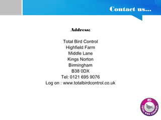 Contact us...
Address:
Total Bird Control
Highfield Farm
Middle Lane
Kings Norton
Birmingham
B38 0DX
Tel: 0121 695 9076
Log on : www.totalbirdcontrol.co.uk
 