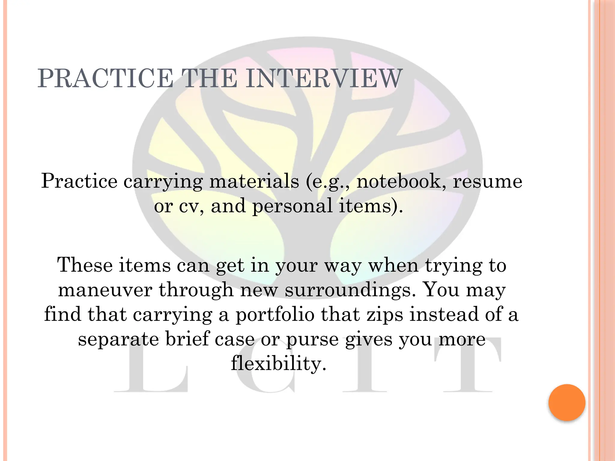 PRACTICE THE INTERVIEW
Practice carrying materials (e.g., notebook, resume
or cv, and personal items).
These items can get in your way when trying to
maneuver through new surroundings. You may
find that carrying a portfolio that zips instead of a
separate brief case or purse gives you more
flexibility.
 
