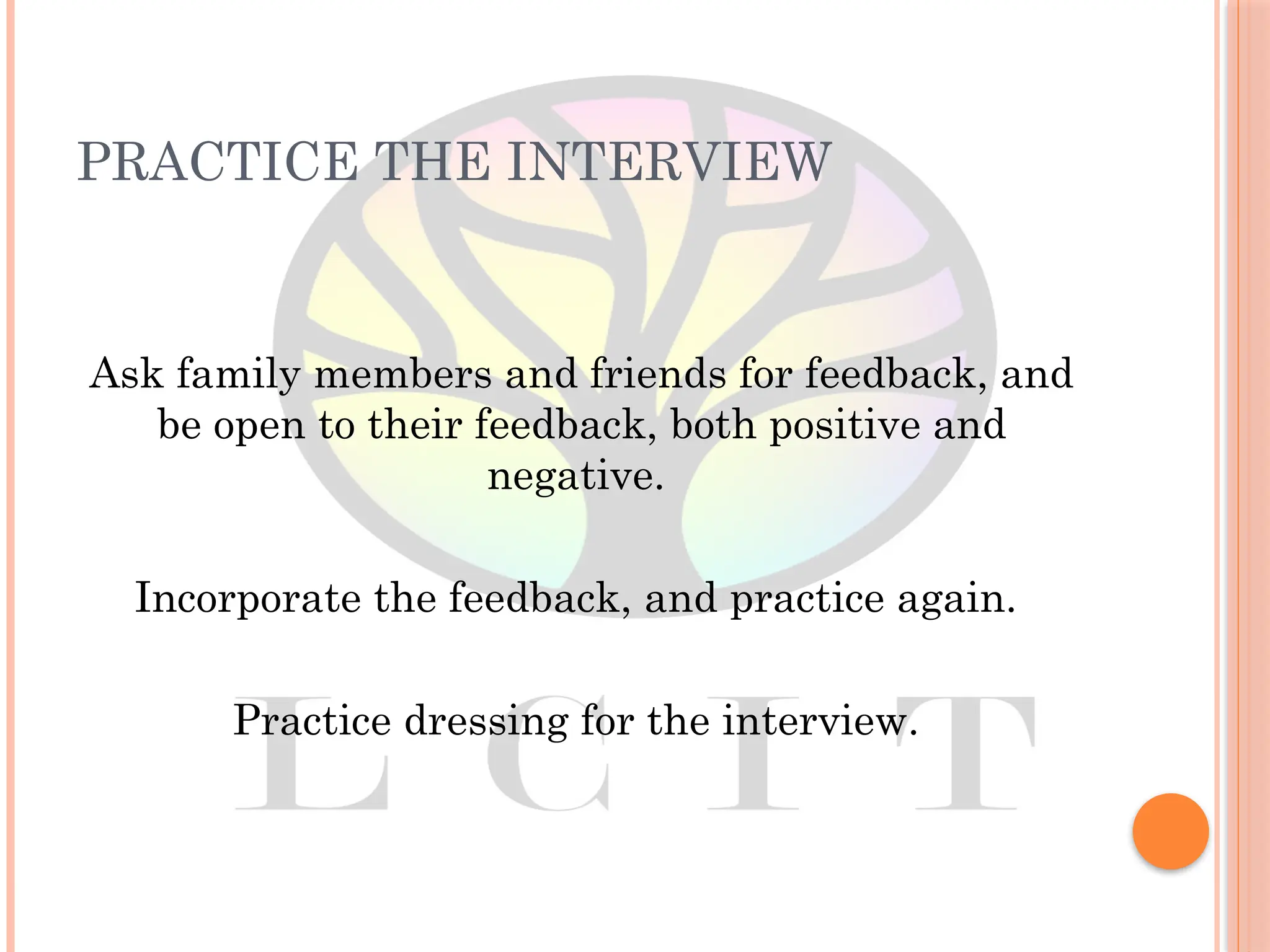 PRACTICE THE INTERVIEW
Ask family members and friends for feedback, and
be open to their feedback, both positive and
negative.
Incorporate the feedback, and practice again.
Practice dressing for the interview.
 
