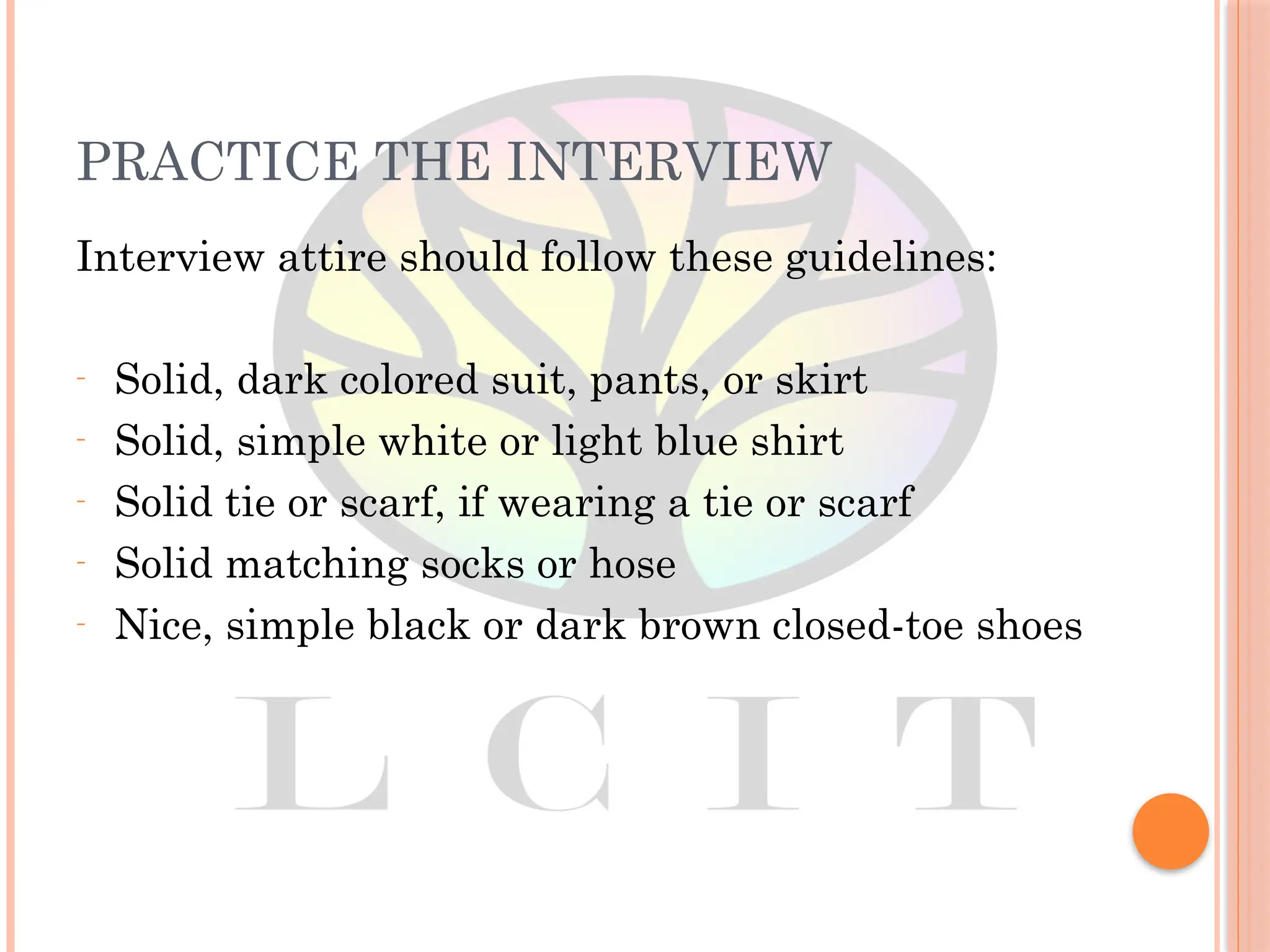 PRACTICE THE INTERVIEW
Interview attire should follow these guidelines:
– Solid, dark colored suit, pants, or skirt
– Solid, simple white or light blue shirt
– Solid tie or scarf, if wearing a tie or scarf
– Solid matching socks or hose
– Nice, simple black or dark brown closed-toe shoes
 