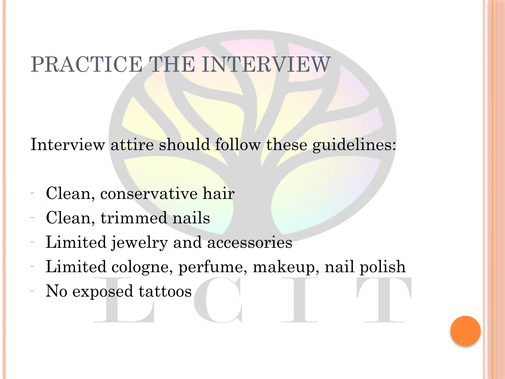 PRACTICE THE INTERVIEW
Interview attire should follow these guidelines:
– Clean, conservative hair
– Clean, trimmed nails
– Limited jewelry and accessories
– Limited cologne, perfume, makeup, nail polish
– No exposed tattoos
 