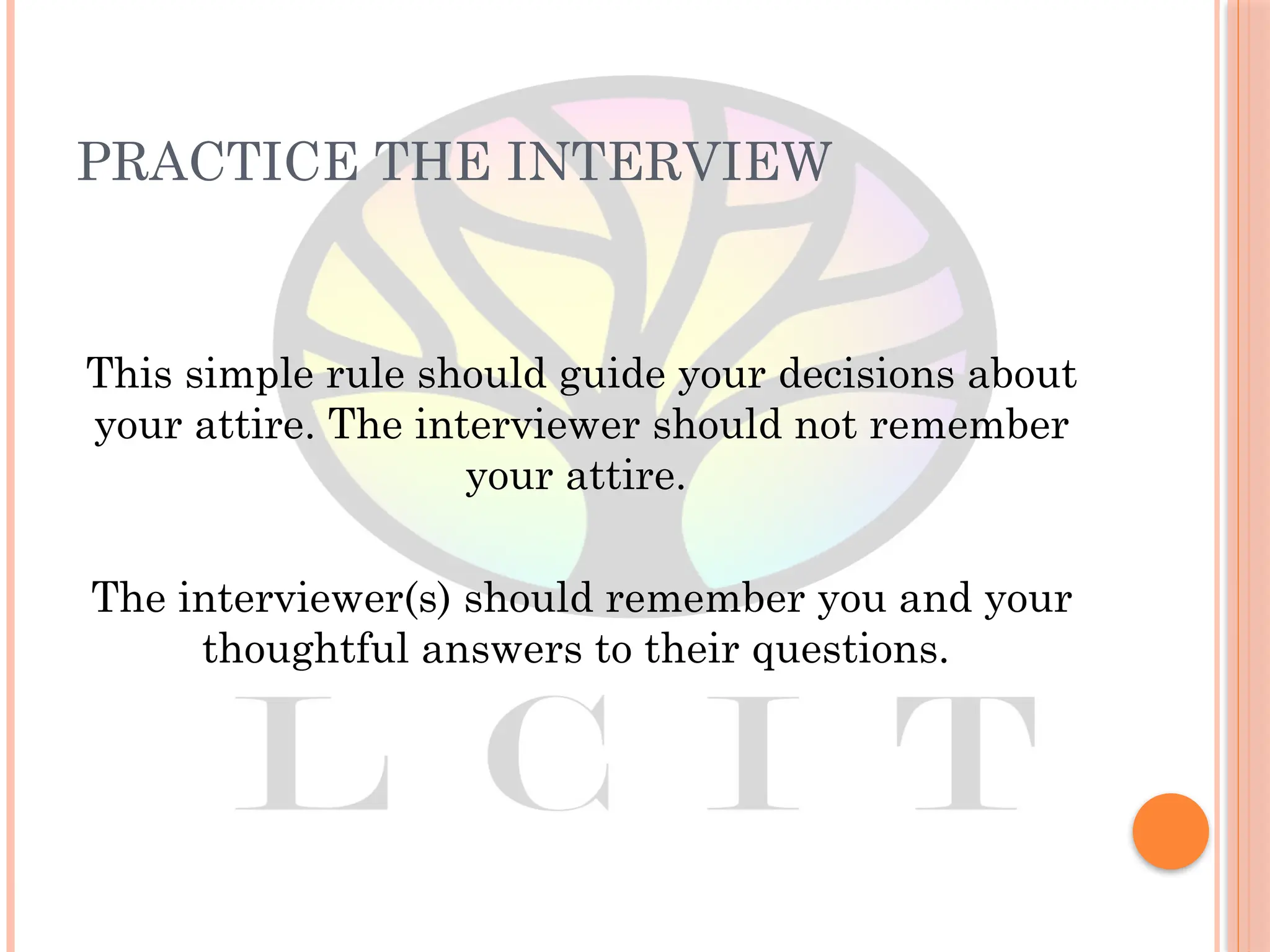 PRACTICE THE INTERVIEW
This simple rule should guide your decisions about
your attire. The interviewer should not remember
your attire.
The interviewer(s) should remember you and your
thoughtful answers to their questions.
 