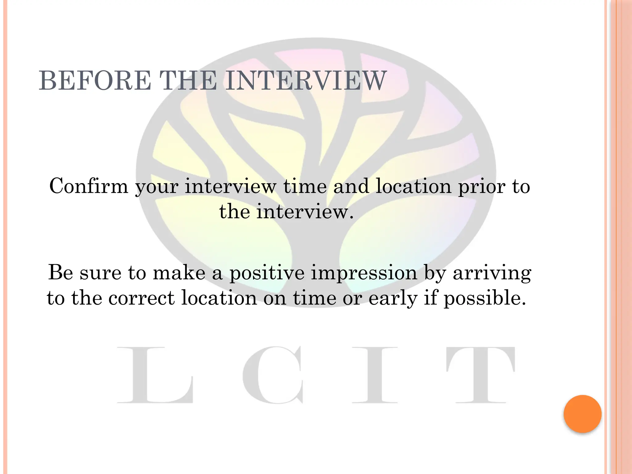 BEFORE THE INTERVIEW
Confirm your interview time and location prior to
the interview.
Be sure to make a positive impression by arriving
to the correct location on time or early if possible.
 