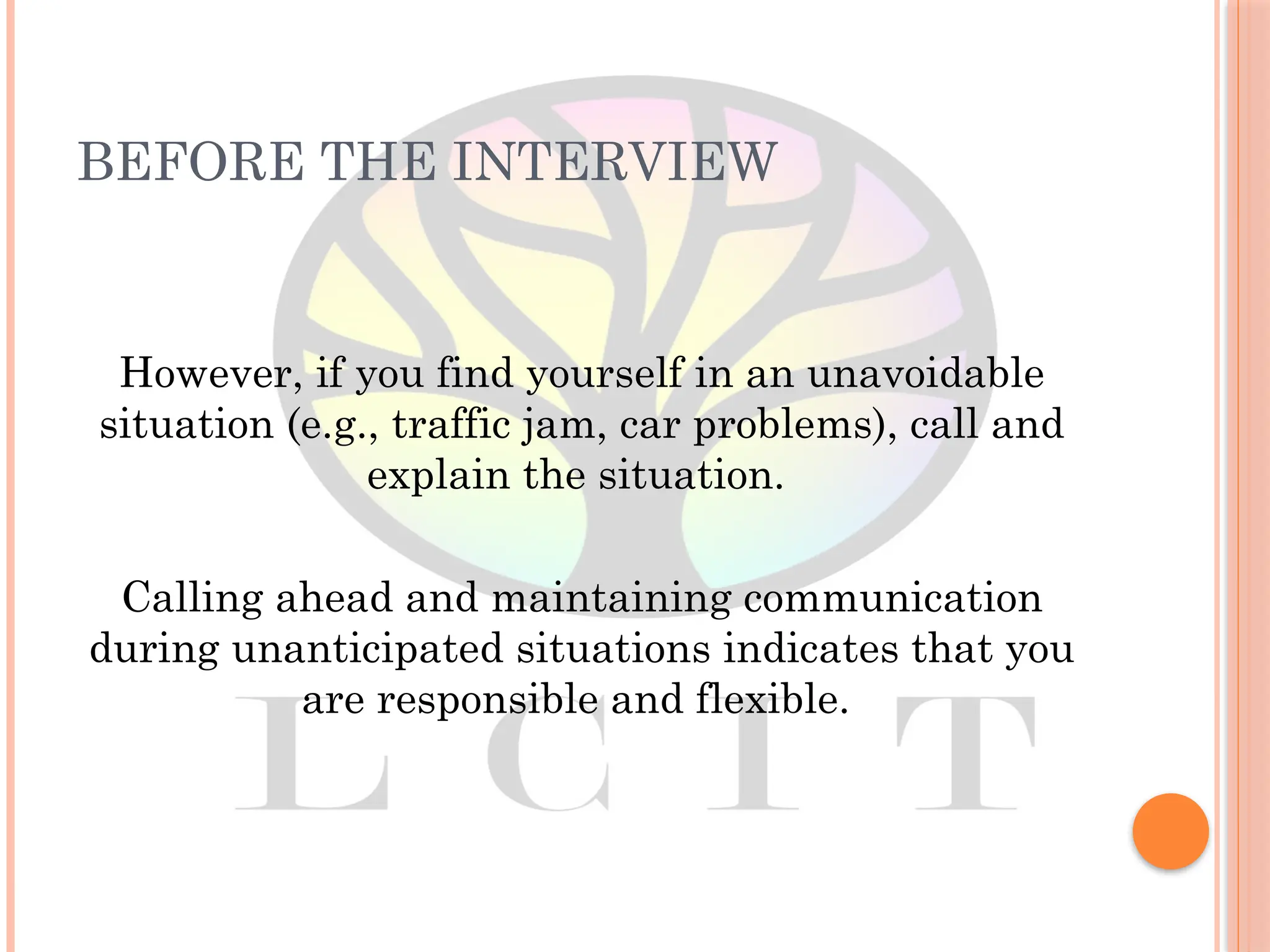 BEFORE THE INTERVIEW
However, if you find yourself in an unavoidable
situation (e.g., traffic jam, car problems), call and
explain the situation.
Calling ahead and maintaining communication
during unanticipated situations indicates that you
are responsible and flexible.
 