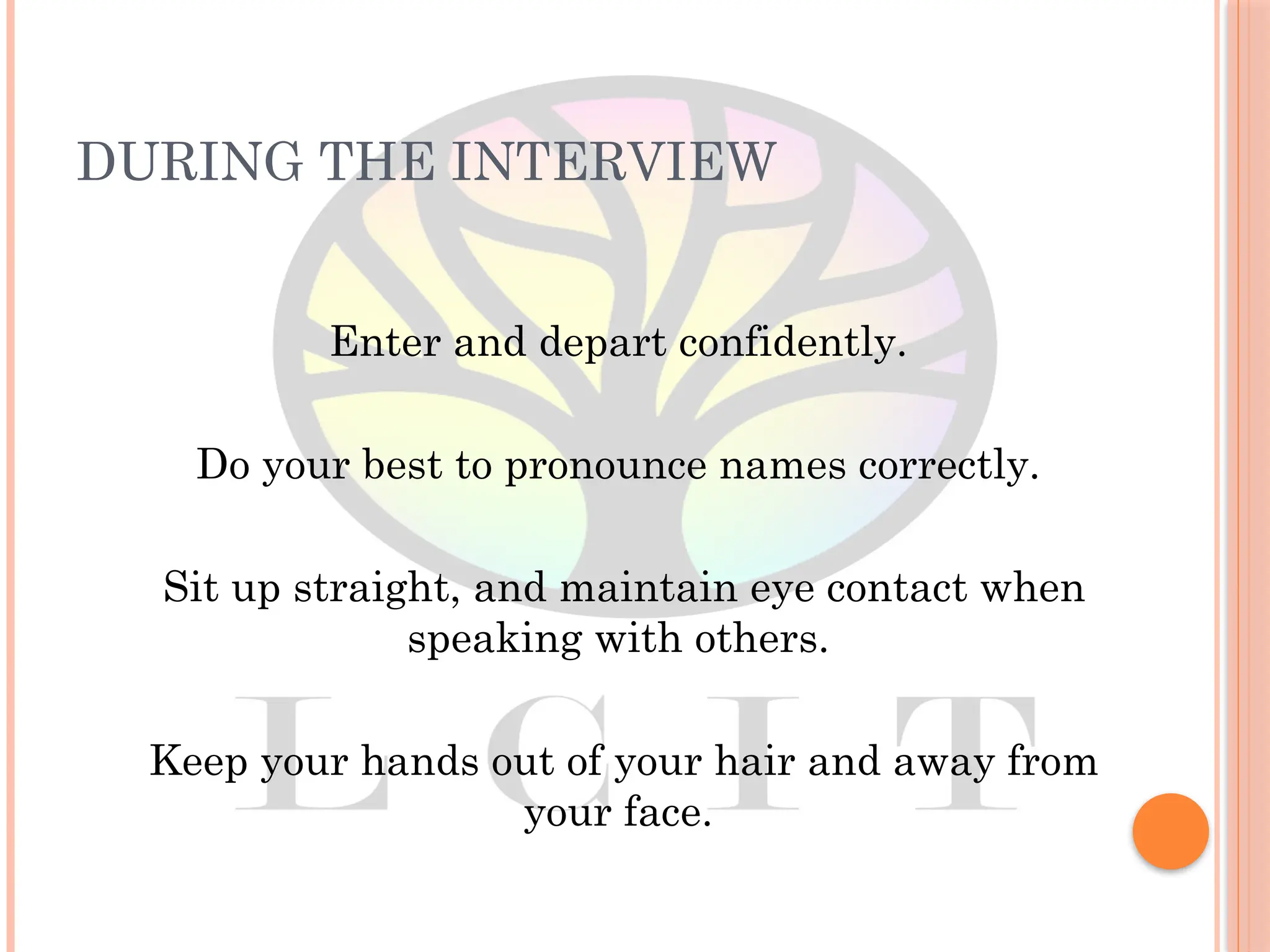DURING THE INTERVIEW
Enter and depart confidently.
Do your best to pronounce names correctly.
Sit up straight, and maintain eye contact when
speaking with others.
Keep your hands out of your hair and away from
your face.
 