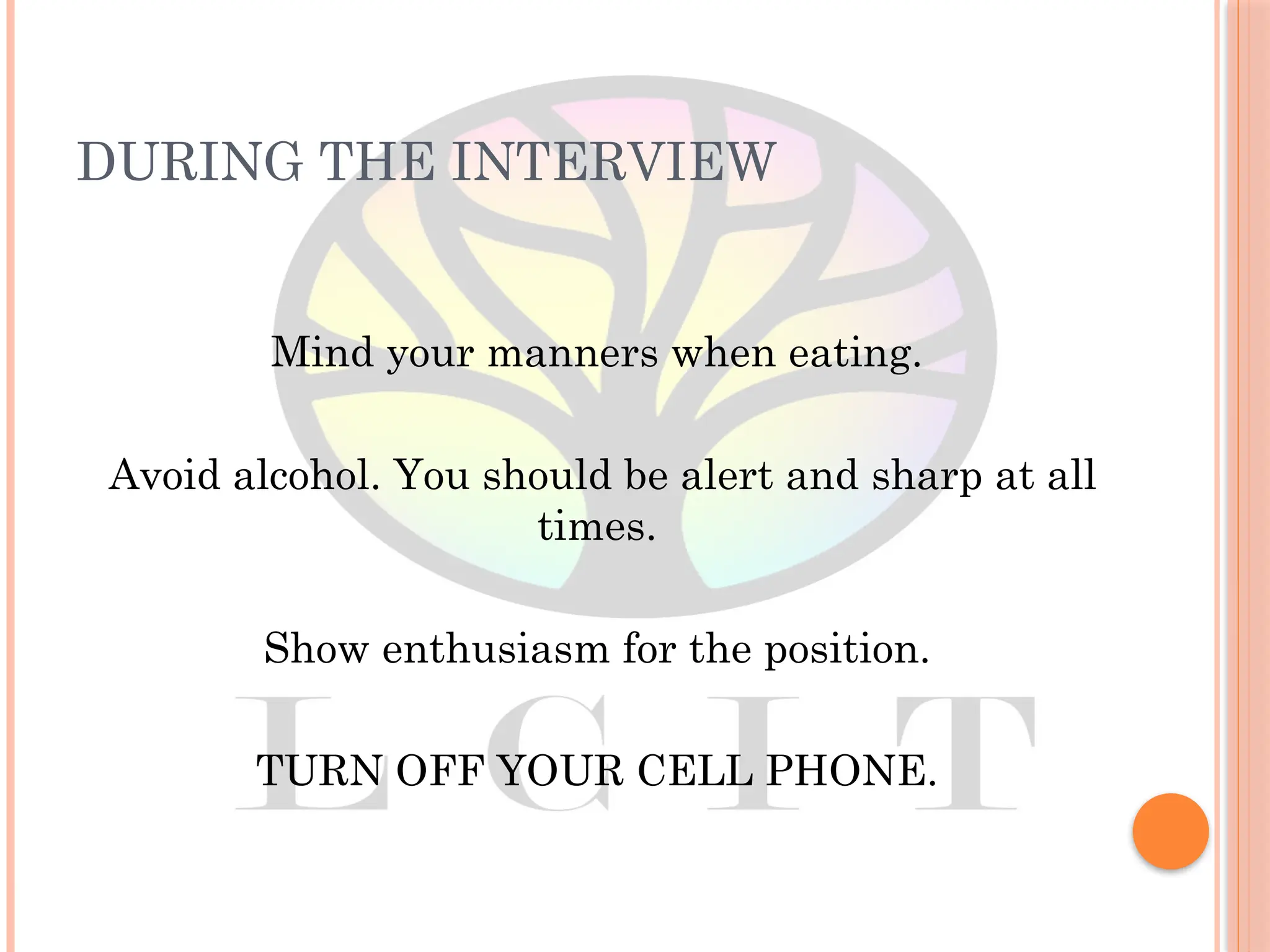 DURING THE INTERVIEW
Mind your manners when eating.
Avoid alcohol. You should be alert and sharp at all
times.
Show enthusiasm for the position.
TURN OFF YOUR CELL PHONE.
 