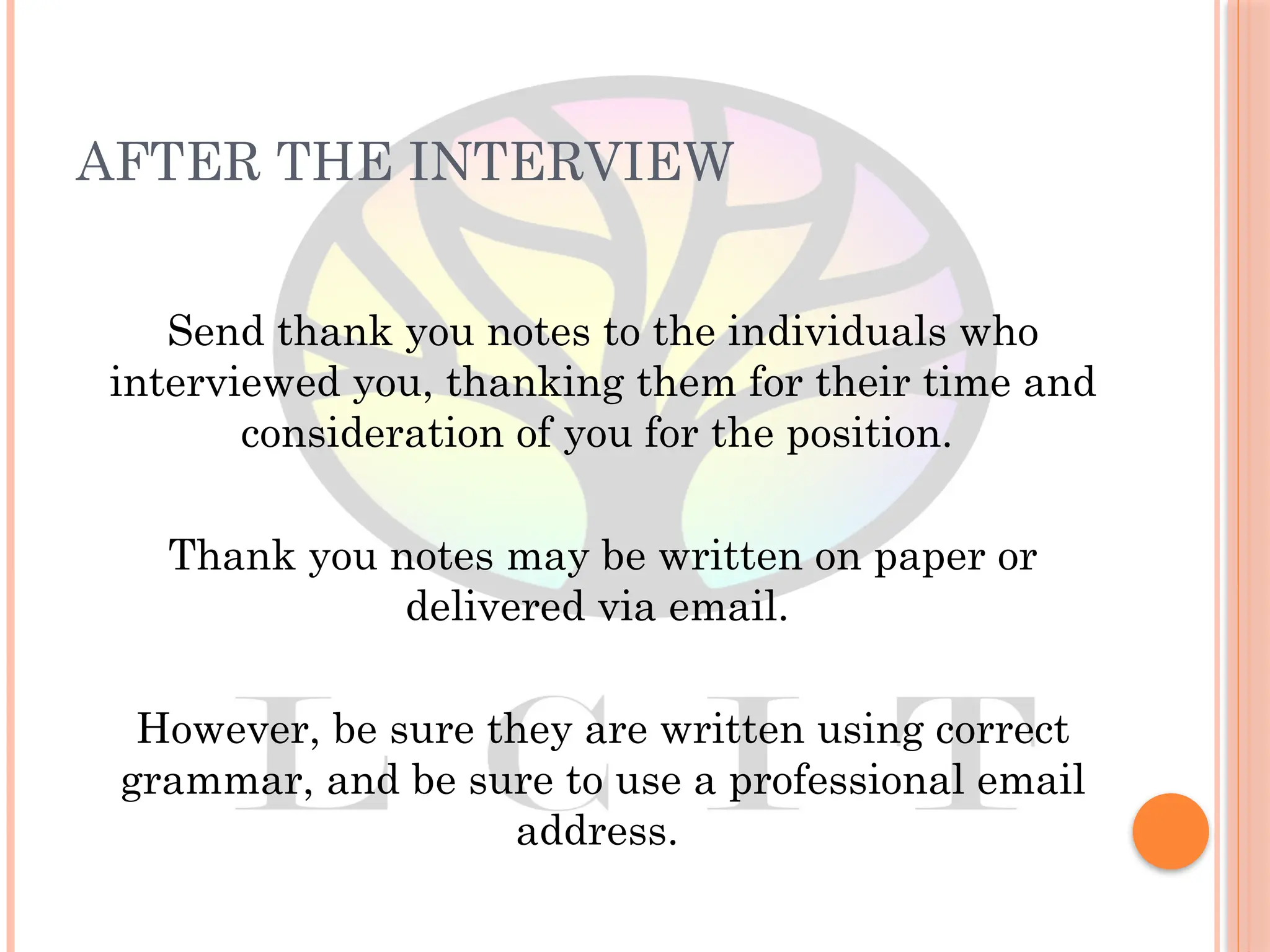 AFTER THE INTERVIEW
Send thank you notes to the individuals who
interviewed you, thanking them for their time and
consideration of you for the position.
Thank you notes may be written on paper or
delivered via email.
However, be sure they are written using correct
grammar, and be sure to use a professional email
address.
 