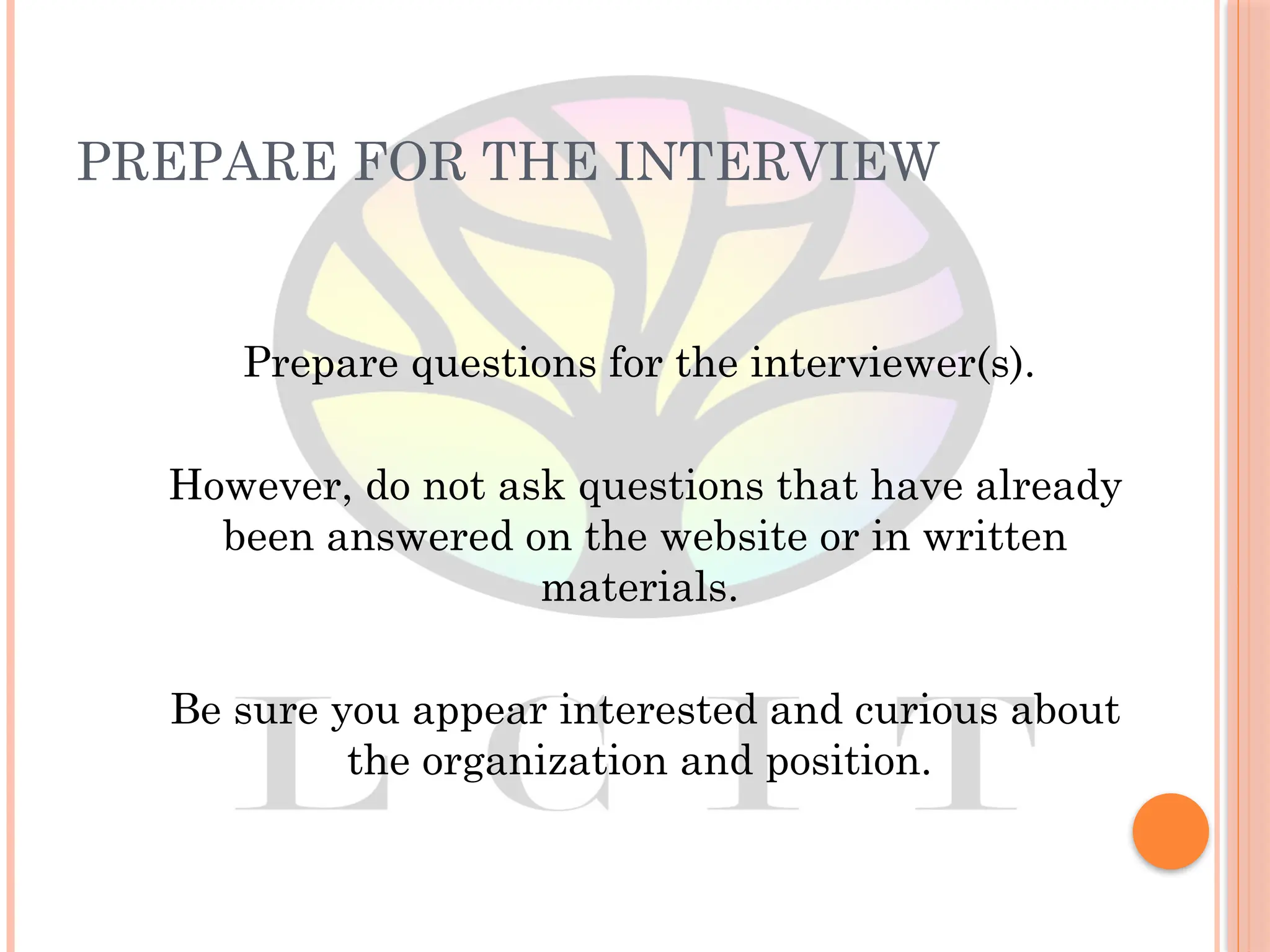 PREPARE FOR THE INTERVIEW
Prepare questions for the interviewer(s).
However, do not ask questions that have already
been answered on the website or in written
materials.
Be sure you appear interested and curious about
the organization and position.
 