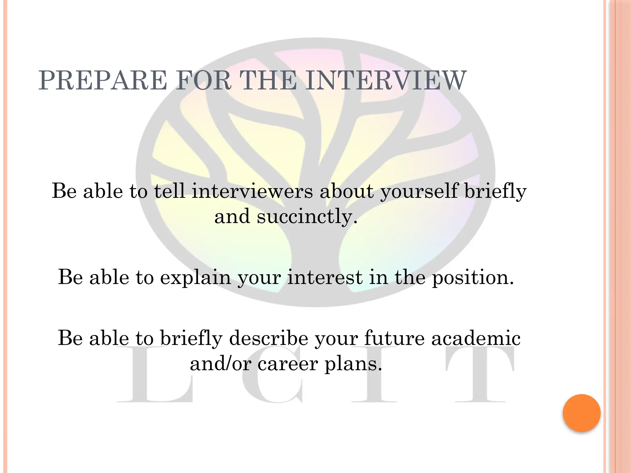 PREPARE FOR THE INTERVIEW
Be able to tell interviewers about yourself briefly
and succinctly.
Be able to explain your interest in the position.
Be able to briefly describe your future academic
and/or career plans.
 