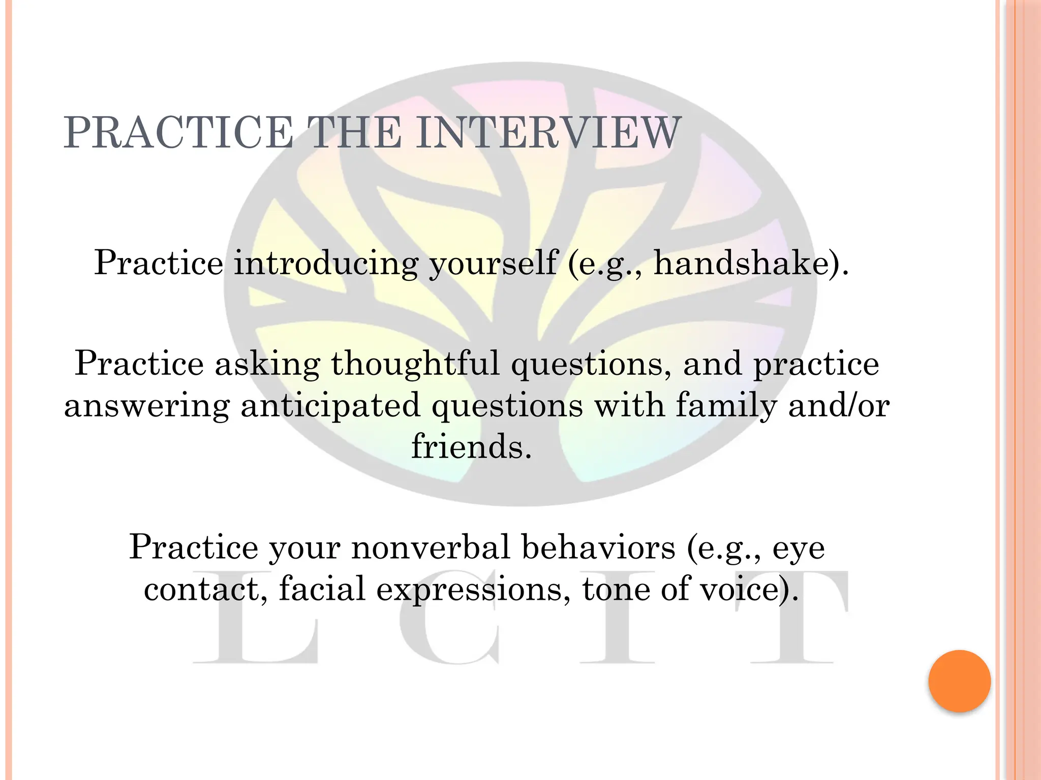 PRACTICE THE INTERVIEW
Practice introducing yourself (e.g., handshake).
Practice asking thoughtful questions, and practice
answering anticipated questions with family and/or
friends.
Practice your nonverbal behaviors (e.g., eye
contact, facial expressions, tone of voice).
 