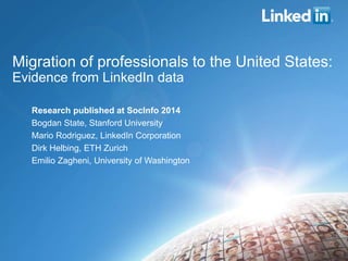 Migration of professionals to the United States:
Evidence from LinkedIn data
Research published at SocInfo 2014
Bogdan State, Stanford University
Mario Rodriguez, LinkedIn Corporation
Dirk Helbing, ETH Zurich
Emilio Zagheni, University of Washington
 