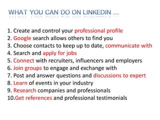 1. Create and control your professional profile
2. Google search allows others to find you
3. Choose contacts to keep up to date, communicate with
4. Search and apply for jobs
5. Connect with recruiters, influencers and employers
6. Join groups to engage and exchange with
7. Post and answer questions and discussions to expert
8. Learn of events in your industry
9. Research companies and professionals
10.Get references and professional testimonials
 