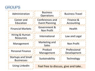 Administration          Business          Business Travel
                        Operations
   Career and        Conferences and        Finance &
   Education          Event Planning        Accounting
Financial Markets     Government &             Health
                        Non Profit
 Hiring & Human       International        Law and Legal
    Resources
  Management         Marketing and           Non Profit
                         Sales
Personal Finance       Product             Professional
                     Management            Development
Startups and Small    Sustainability        Technology
    Businesses
  Using LinkedIn     Feel free to discuss, give and take..
 