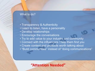 What to do?


• Transparency & Authenticity
• Learn to listen, have a personality
• Develop relationships
• Encourage the conversations
• Try to add value to your industry and community
• Connect with the influencers / help them find you
• Create content and products worth talking about
• “Build communities” instead of “doing communications”




        “Attention Needed”
 