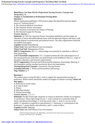 ©2016 by Pearson Education, Inc. Blais/Hayes, Test Item File for Professional Nursing Practice:
Concepts and Perspectives, 7th Edition
Blais/Hayes, Test Item File for Professional Nursing Practice: Concepts and
Perspectives, 7e
Chapter 2: Socialization to Professional Nursing Roles
Question 1
Which organization published a 1965 position paper that identified associate degree
nurses as “technical nurses”?
1. The American Medical Association
2. The American Nurses Association
3. The American Association of Colleges of Nursing
4. The National League for Nursing
Correct Answer: 2
Rationale: In 1965, the American Nurses Association published a position paper on
education of nurses that differentiated nurses with baccalaureate degrees and nurses with
associate degrees as professional and technical nurses. The other organizations listed did
not publish such papers.
Cognitive Level: Remembering
Client Need: Safe and Effective Care Environment
Client Need Sub: Management of Care
QSEN Competencies: II.C.1.1. Acknowledge own potential to contribute to effective
team functioning.
AACN Essential Competencies: VI.1. Compare/contrast the roles and perspectives of
the nursing profession with other care professionals on the healthcare team (i.e., scope of
discipline, education, and licensure requirements).
NLN Competencies: Personal and Professional Development; Knowledge; Blurring of
role boundaries and the resultant uncertainty about role expectations.
Nursing/Integrated Concepts: Assessment; Nursing Process
Learning Outcome: 1. Discuss professionalism and nursing.
Page Number: p. 9
Question 2
The student nurse is using Pavalko’s work to support the argument that nursing is a
profession. Which criteria should this student investigate as related to nursing? (Select all
that apply.)
1. Relevance to social values
2. A code of ethics
3. Theory
4. Individual identity
5. Abstract knowledge
Correct Answer: 1, 2, 3, 5
Rationale: Pavalko listed eight categories as criteria to determine whether an occupation
is a profession. Those eight categories are: 1. work is based on a systematic body of
theory and abstract knowledge; 2. work has social value; 3. work is a service to the
public; 4. education is required for specialization; 5. Autonomy; 6. commitment to the
profession; 7. group identity and subculture; and 8. a code of ethics.
Cognitive Level: Applying
Client Need: Safe and Effective Care Environment
Professional Nursing Practice Concepts and Perspectives 7th Edition Blais Test Bank
Full Download: http://alibabadownload.com/product/professional-nursing-practice-concepts-and-perspectives-7th-edition-blais-test
This sample only, Download all chapters at: alibabadownload.com
 