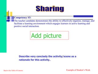Competency S3:  The teacher candidate demonstrates the ability to effectively organize, manage, and facilitate a learning environment which engages learners in active learning and positive social interaction. Back to the Table of Contents Sharing Example of Student’s Work Add picture Describe very concisely the activity/scene as a rationale for this activity. . 