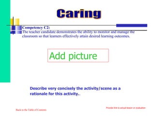 Competency C2:  The teacher candidate demonstrates the ability to monitor and manage the classroom so that learners effectively attain desired learning outcomes. Back to the Table of Contents Caring Provide link to actual lesson or evaluation Add picture Describe very concisely the activity/scene as a rationale for this activity. . 