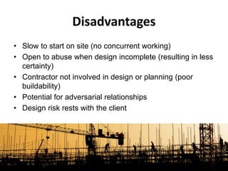 • Slow to start on site (no concurrent working)
• Open to abuse when design incomplete (resulting in less
certainty)
• Contractor not involved in design or planning (poor
buildability)
• Potential for adversarial relationships
• Design risk rests with the client
Disadvantages
 