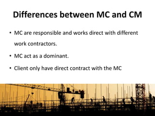 • MC are responsible and works direct with different
work contractors.
• MC act as a dominant.
• Client only have direct contract with the MC
Differences between MC and CM
 