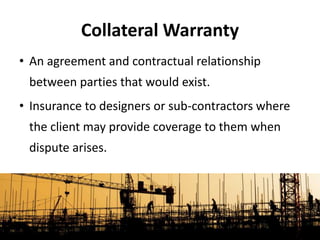 • An agreement and contractual relationship
between parties that would exist.
• Insurance to designers or sub-contractors where
the client may provide coverage to them when
dispute arises.
Collateral Warranty
 