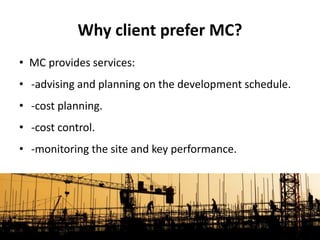 • MC provides services:
• -advising and planning on the development schedule.
• -cost planning.
• -cost control.
• -monitoring the site and key performance.
Why client prefer MC?
 