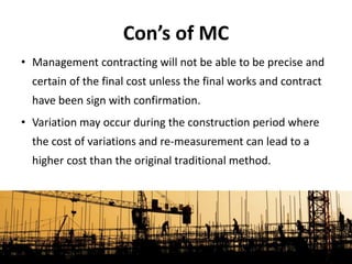 • Management contracting will not be able to be precise and
certain of the final cost unless the final works and contract
have been sign with confirmation.
• Variation may occur during the construction period where
the cost of variations and re-measurement can lead to a
higher cost than the original traditional method.
Con’s of MC
 