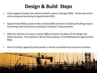 • Client appoints Design Consultants to draft a layout of design (50%). Tender document
will be prepared according to Approximate BOQ.
• Approximated BOQ is given to few selected D&B contractor including the design layout.
Everything need to be done according to Employer’s Requirements.
• After the selection has done, and the D&B contractor has done all the design and
details drawing. The employer’s QS will then produce a Final BQ based on Approximate
BOQ.
• Once Final BQ is agreed by both parties, it will be converted into Lump Sum Contract
Design & Build Steps
 