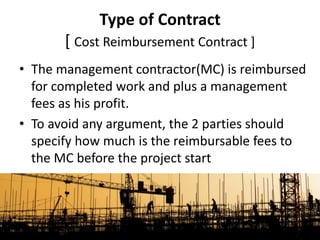 • The management contractor(MC) is reimbursed
for completed work and plus a management
fees as his profit.
• To avoid any argument, the 2 parties should
specify how much is the reimbursable fees to
the MC before the project start
Type of Contract
[ Cost Reimbursement Contract ]
 