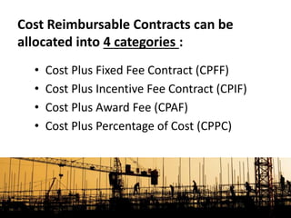 • Cost Plus Fixed Fee Contract (CPFF)
• Cost Plus Incentive Fee Contract (CPIF)
• Cost Plus Award Fee (CPAF)
• Cost Plus Percentage of Cost (CPPC)
Cost Reimbursable Contracts can be
allocated into 4 categories :
 