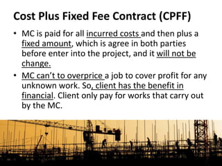 • MC is paid for all incurred costs and then plus a
fixed amount, which is agree in both parties
before enter into the project, and it will not be
change.
• MC can’t to overprice a job to cover profit for any
unknown work. So, client has the benefit in
financial. Client only pay for works that carry out
by the MC.
Cost Plus Fixed Fee Contract (CPFF)
 