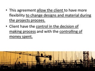 • This agreement allow the client to have more
flexibility to change designs and material during
the projects procees.
• Client have the control in the decision of
making process and with the controlling of
money spent.
 