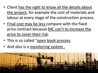 • Client has the right to know all the details about
the project, for example the cost of materials and
labour at every stage of the construction process.
• Final cost may be less compare with the fixed
price contract because MC can’t to increase the
price to cover their risk.
• This is so called “open book process.
• And also is a monitoring system .
 