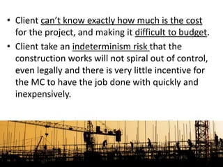 • Client can’t know exactly how much is the cost
for the project, and making it difficult to budget.
• Client take an indeterminism risk that the
construction works will not spiral out of control,
even legally and there is very little incentive for
the MC to have the job done with quickly and
inexpensively.
 