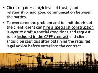 • Client requires a high level of trust, good
relationship, and good communication between
the parties.
• To overcome the problem and to limit the risk of
the client, client can hire a specialist construction
lawyer to draft a special conditions and request
to be included in the CPFF contract and client
should be cautious after obtaining the required
legal advice before enter into the contract.
 