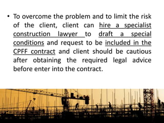 • To overcome the problem and to limit the risk
of the client, client can hire a specialist
construction lawyer to draft a special
conditions and request to be included in the
CPFF contract and client should be cautious
after obtaining the required legal advice
before enter into the contract.
 