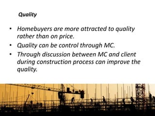 • Homebuyers are more attracted to quality
rather than on price.
• Quality can be control through MC.
• Through discussion between MC and client
during construction process can improve the
quality.
Quality
 