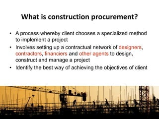 What is construction procurement?
• A process whereby client chooses a specialized method
to implement a project
• Involves setting up a contractual network of designers,
contractors, financiers and other agents to design,
construct and manage a project
• Identify the best way of achieving the objectives of client
 