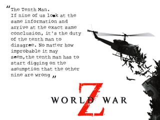 “ 
The Tenth Man. 
If nine of us loOk at the 
same information and 
arRive at the exact same 
conclusion, it's the duty 
of the tenth man to 
disagreE. No matTer how 
improbable it may 
seEm,the tenth man has to 
start digGing on the 
asSumption that the other 
nine are wrong 
” 
 