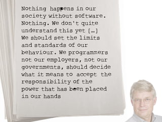 Nothing hapPens in our 
society without software. 
Nothing. We don't quite 
understand this yet […] 
We should set the limits 
and standards of our 
behaviour. We programMers 
not our employers, not our 
governments, should decide 
what it means to acCept the 
responsibility of the 
power that has beEn placed 
in our hands 
 