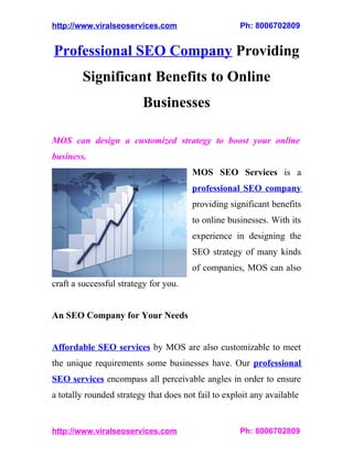 http://www.viralseoservices.com                      Ph: 8006702809


Professional SEO Company Providing
        Significant Benefits to Online
                         Businesses

MOS can design a customized strategy to boost your online
business.
                                       MOS SEO Services is a
                                       professional SEO company
                                       providing significant benefits
                                       to online businesses. With its
                                       experience in designing the
                                       SEO strategy of many kinds
                                       of companies, MOS can also
craft a successful strategy for you.


An SEO Company for Your Needs


Affordable SEO services by MOS are also customizable to meet
the unique requirements some businesses have. Our professional
SEO services encompass all perceivable angles in order to ensure
a totally rounded strategy that does not fail to exploit any available


http://www.viralseoservices.com                      Ph: 8006702809
 