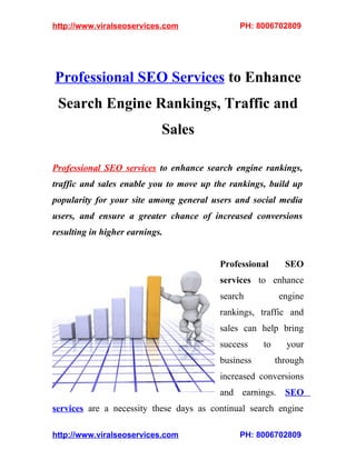 http://www.viralseoservices.com               PH: 8006702809




Professional SEO Services to Enhance
 Search Engine Rankings, Traffic and
                            Sales

Professional SEO services to enhance search engine rankings,
traffic and sales enable you to move up the rankings, build up
popularity for your site among general users and social media
users, and ensure a greater chance of increased conversions
resulting in higher earnings.


                                         Professional      SEO
                                         services to enhance
                                         search          engine
                                         rankings, traffic and
                                         sales can help bring
                                         success    to     your
                                         business        through
                                         increased conversions
                                         and earnings. SEO
services are a necessity these days as continual search engine

http://www.viralseoservices.com               PH: 8006702809
 