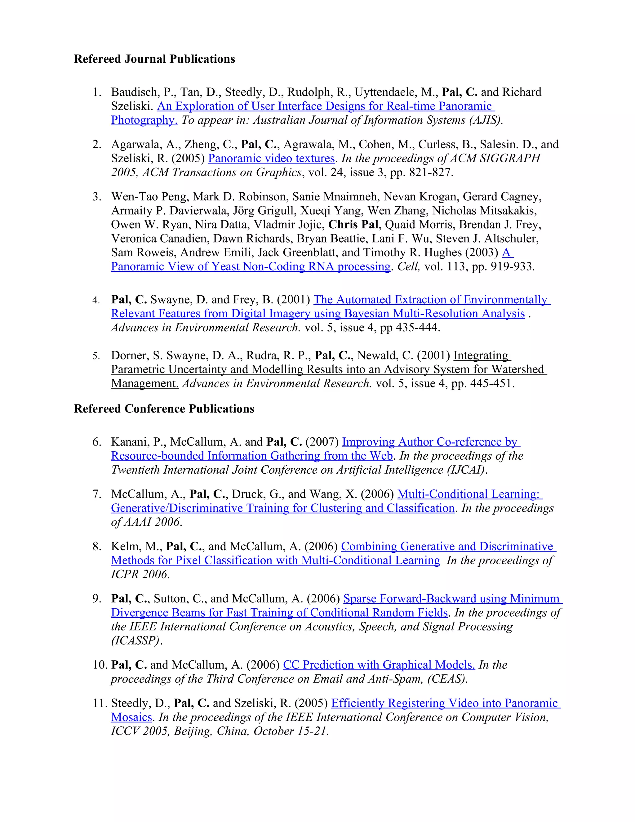 Refereed Journal Publications

   1. Baudisch, P., Tan, D., Steedly, D., Rudolph, R., Uyttendaele, M., Pal, C. and Richard
      Szeliski. An Exploration of User Interface Designs for Real-time Panoramic
      Photography. To appear in: Australian Journal of Information Systems (AJIS).
   2. Agarwala, A., Zheng, C., Pal, C., Agrawala, M., Cohen, M., Curless, B., Salesin. D., and
      Szeliski, R. (2005) Panoramic video textures. In the proceedings of ACM SIGGRAPH
      2005, ACM Transactions on Graphics, vol. 24, issue 3, pp. 821-827.
   3. Wen-Tao Peng, Mark D. Robinson, Sanie Mnaimneh, Nevan Krogan, Gerard Cagney,
      Armaity P. Davierwala, Jörg Grigull, Xueqi Yang, Wen Zhang, Nicholas Mitsakakis,
      Owen W. Ryan, Nira Datta, Vladmir Jojic, Chris Pal, Quaid Morris, Brendan J. Frey,
      Veronica Canadien, Dawn Richards, Bryan Beattie, Lani F. Wu, Steven J. Altschuler,
      Sam Roweis, Andrew Emili, Jack Greenblatt, and Timothy R. Hughes (2003) A
      Panoramic View of Yeast Non-Coding RNA processing. Cell, vol. 113, pp. 919-933.

   4.   Pal, C. Swayne, D. and Frey, B. (2001) The Automated Extraction of Environmentally
        Relevant Features from Digital Imagery using Bayesian Multi-Resolution Analysis .
        Advances in Environmental Research. vol. 5, issue 4, pp 435-444.

   5.   Dorner, S. Swayne, D. A., Rudra, R. P., Pal, C., Newald, C. (2001) Integrating
        Parametric Uncertainty and Modelling Results into an Advisory System for Watershed
        Management. Advances in Environmental Research. vol. 5, issue 4, pp. 445-451.

Refereed Conference Publications

   6. Kanani, P., McCallum, A. and Pal, C. (2007) Improving Author Co-reference by
      Resource-bounded Information Gathering from the Web. In the proceedings of the
      Twentieth International Joint Conference on Artificial Intelligence (IJCAI).
   7. McCallum, A., Pal, C., Druck, G., and Wang, X. (2006) Multi-Conditional Learning:
      Generative/Discriminative Training for Clustering and Classification. In the proceedings
      of AAAI 2006.
   8. Kelm, M., Pal, C., and McCallum, A. (2006) Combining Generative and Discriminative
      Methods for Pixel Classification with Multi-Conditional Learning In the proceedings of
      ICPR 2006.
   9. Pal, C., Sutton, C., and McCallum, A. (2006) Sparse Forward-Backward using Minimum
      Divergence Beams for Fast Training of Conditional Random Fields. In the proceedings of
      the IEEE International Conference on Acoustics, Speech, and Signal Processing
      (ICASSP).
   10. Pal, C. and McCallum, A. (2006) CC Prediction with Graphical Models. In the
       proceedings of the Third Conference on Email and Anti-Spam, (CEAS).
   11. Steedly, D., Pal, C. and Szeliski, R. (2005) Efficiently Registering Video into Panoramic
       Mosaics. In the proceedings of the IEEE International Conference on Computer Vision,
       ICCV 2005, Beijing, China, October 15-21.
 