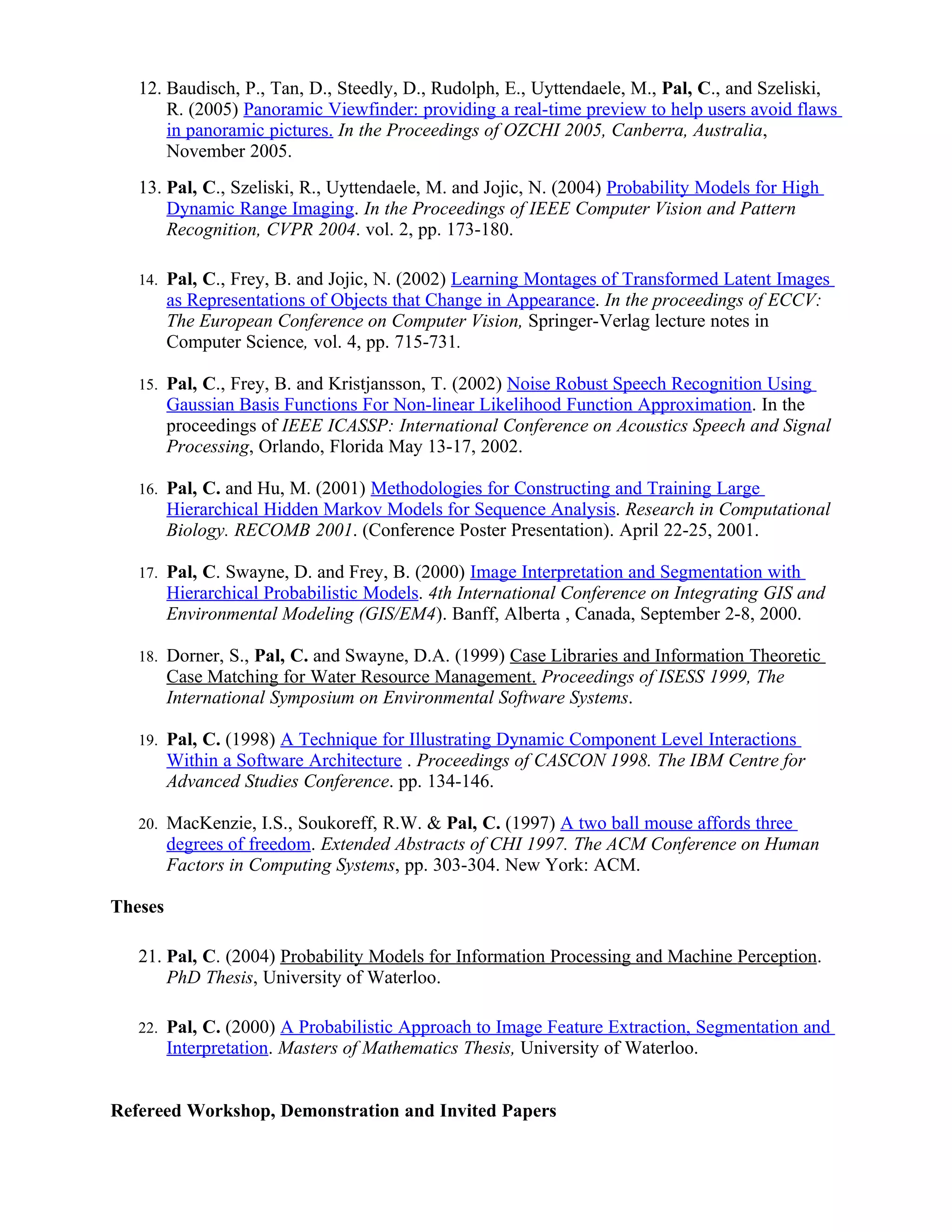 12. Baudisch, P., Tan, D., Steedly, D., Rudolph, E., Uyttendaele, M., Pal, C., and Szeliski,
       R. (2005) Panoramic Viewfinder: providing a real-time preview to help users avoid flaws
       in panoramic pictures. In the Proceedings of OZCHI 2005, Canberra, Australia,
       November 2005.
   13. Pal, C., Szeliski, R., Uyttendaele, M. and Jojic, N. (2004) Probability Models for High
       Dynamic Range Imaging. In the Proceedings of IEEE Computer Vision and Pattern
       Recognition, CVPR 2004. vol. 2, pp. 173-180.

   14.   Pal, C., Frey, B. and Jojic, N. (2002) Learning Montages of Transformed Latent Images
         as Representations of Objects that Change in Appearance. In the proceedings of ECCV:
         The European Conference on Computer Vision, Springer-Verlag lecture notes in
         Computer Science, vol. 4, pp. 715-731.

   15.   Pal, C., Frey, B. and Kristjansson, T. (2002) Noise Robust Speech Recognition Using
         Gaussian Basis Functions For Non-linear Likelihood Function Approximation. In the
         proceedings of IEEE ICASSP: International Conference on Acoustics Speech and Signal
         Processing, Orlando, Florida May 13-17, 2002.

   16.   Pal, C. and Hu, M. (2001) Methodologies for Constructing and Training Large
         Hierarchical Hidden Markov Models for Sequence Analysis. Research in Computational
         Biology. RECOMB 2001. (Conference Poster Presentation). April 22-25, 2001.

   17.   Pal, C. Swayne, D. and Frey, B. (2000) Image Interpretation and Segmentation with
         Hierarchical Probabilistic Models. 4th International Conference on Integrating GIS and
         Environmental Modeling (GIS/EM4). Banff, Alberta , Canada, September 2-8, 2000.

   18.   Dorner, S., Pal, C. and Swayne, D.A. (1999) Case Libraries and Information Theoretic
         Case Matching for Water Resource Management. Proceedings of ISESS 1999, The
         International Symposium on Environmental Software Systems.

   19.   Pal, C. (1998) A Technique for Illustrating Dynamic Component Level Interactions
         Within a Software Architecture . Proceedings of CASCON 1998. The IBM Centre for
         Advanced Studies Conference. pp. 134-146.

   20.   MacKenzie, I.S., Soukoreff, R.W. & Pal, C. (1997) A two ball mouse affords three
         degrees of freedom. Extended Abstracts of CHI 1997. The ACM Conference on Human
         Factors in Computing Systems, pp. 303-304. New York: ACM.

Theses

   21. Pal, C. (2004) Probability Models for Information Processing and Machine Perception.
       PhD Thesis, University of Waterloo.

   22.   Pal, C. (2000) A Probabilistic Approach to Image Feature Extraction, Segmentation and
         Interpretation. Masters of Mathematics Thesis, University of Waterloo.


Refereed Workshop, Demonstration and Invited Papers
 