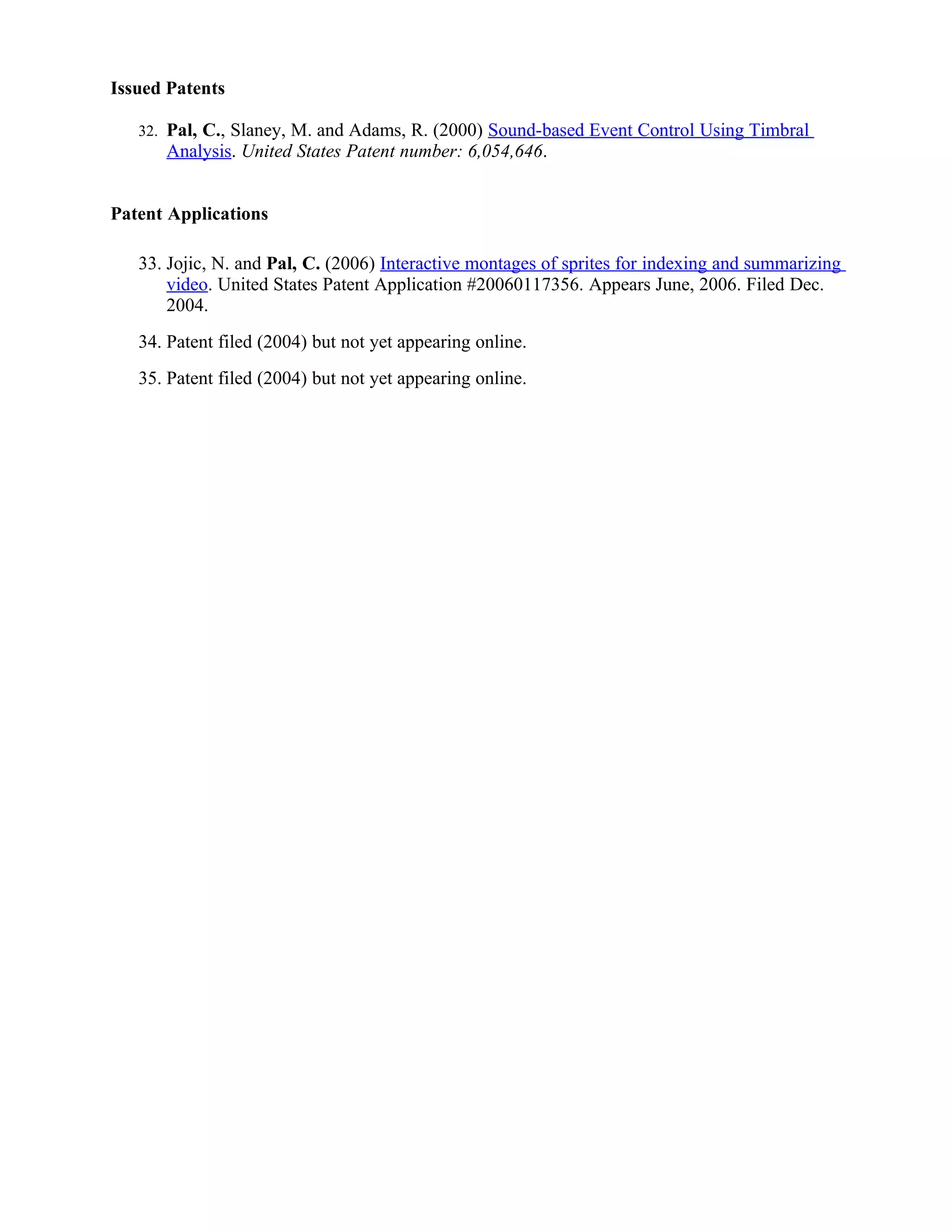 Issued Patents

   32.   Pal, C., Slaney, M. and Adams, R. (2000) Sound-based Event Control Using Timbral
         Analysis. United States Patent number: 6,054,646.


Patent Applications

   33. Jojic, N. and Pal, C. (2006) Interactive montages of sprites for indexing and summarizing
       video. United States Patent Application #20060117356. Appears June, 2006. Filed Dec.
       2004.
   34. Patent filed (2004) but not yet appearing online.
   35. Patent filed (2004) but not yet appearing online.
 