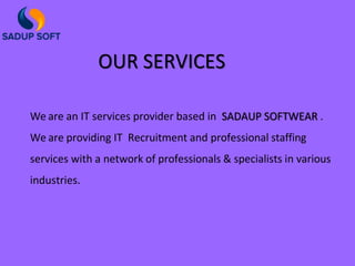 OUR SERVICES
We are an IT services provider based in SADAUP SOFTWEAR .
We are providing IT Recruitment and professional staffing
services with a network of professionals & specialists in various
industries.
 