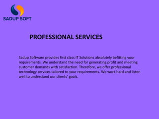 Sadup Software provides first class IT Solutions absolutely befitting your
requirements. We understand the need for generating profit and meeting
customer demands with satisfaction. Therefore, we offer professional
technology services tailored to your requirements. We work hard and listen
well to understand our clients’ goals.
PROFESSIONAL SERVICES
 