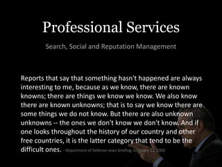 Professional Services
         Search, Social and Reputation Management



Reports that say that something hasn't happened are always
interesting to me, because as we know, there are known
knowns; there are things we know we know. We also know
there are known unknowns; that is to say we know there are
some things we do not know. But there are also unknown
unknowns -- the ones we don't know we don't know. And if
one looks throughout the history of our country and other
free countries, it is the latter category that tend to be the
difficult ones. - Department of Defense news briefing, February 12, 2002
 
