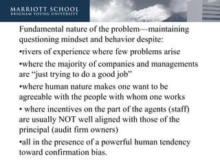 Fundamental nature of the problem—maintaining
questioning mindset and behavior despite:
•rivers of experience where few problems arise
•where the majority of companies and managements
are “just trying to do a good job”
•where human nature makes one want to be
agreeable with the people with whom one works
• where incentives on the part of the agents (staff)
are usually NOT well aligned with those of the
principal (audit firm owners)
•all in the presence of a powerful human tendency
toward confirmation bias.
 